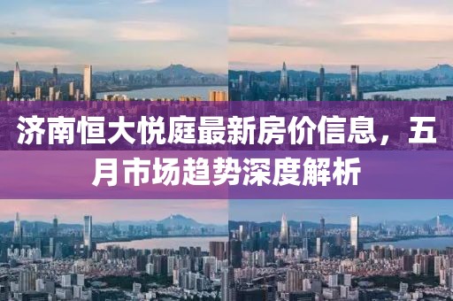 济南恒大悦庭最新房价信息，五月市场趋势深度解析