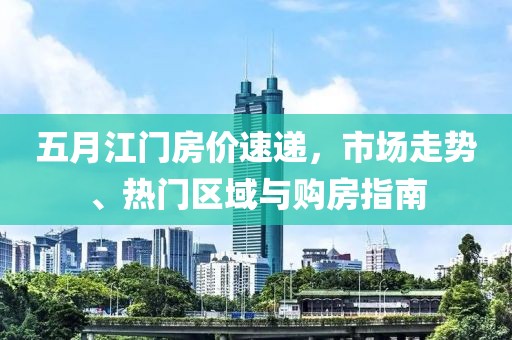 五月江门房价速递，市场走势、热门区域与购房指南