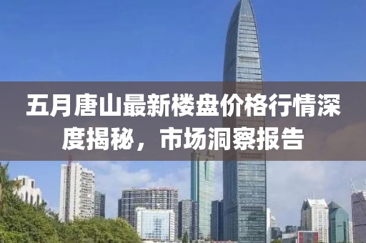 五月唐山最新楼盘价格行情深度揭秘，市场洞察报告
