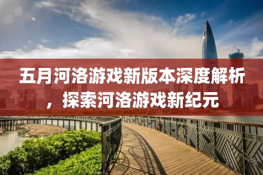 五月河洛游戏新版本深度解析，探索河洛游戏新纪元