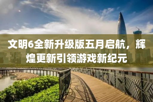 文明6全新升级版五月启航，辉煌更新引领游戏新纪元