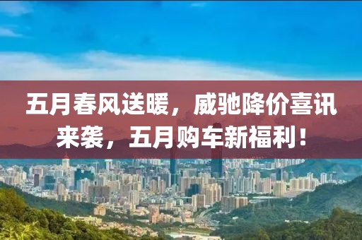 五月春风送暖，威驰降价喜讯来袭，五月购车新福利！