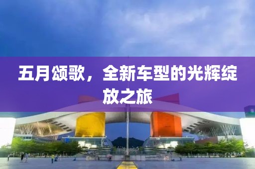 五月颂歌，全新车型的光辉绽放之旅