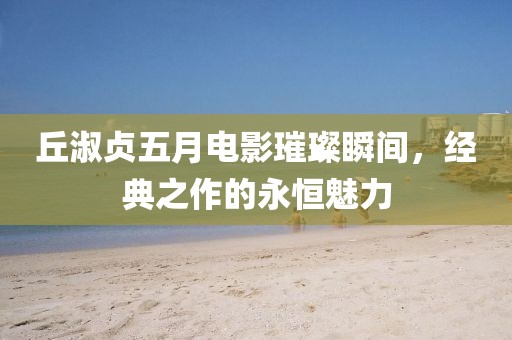 丘淑贞五月电影璀璨瞬间，经典之作的永恒魅力