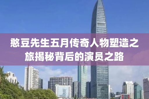 憨豆先生五月传奇人物塑造之旅揭秘背后的演员之路