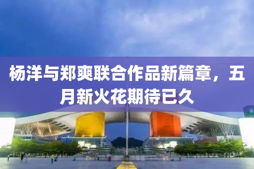 杨洋与郑爽联合作品新篇章，五月新火花期待已久
