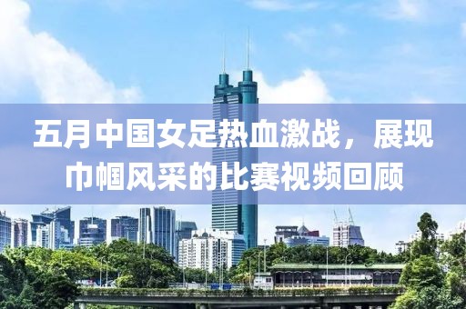 五月中国女足热血激战，展现巾帼风采的比赛视频回顾