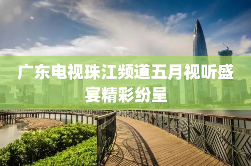广东电视珠江频道五月视听盛宴精彩纷呈