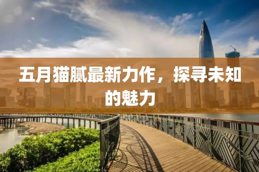 五月猫腻最新力作，探寻未知的魅力