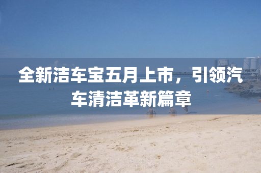 全新洁车宝五月上市，引领汽车清洁革新篇章
