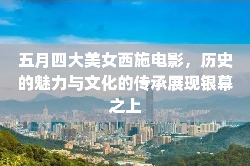 五月四大美女西施电影，历史的魅力与文化的传承展现银幕之上
