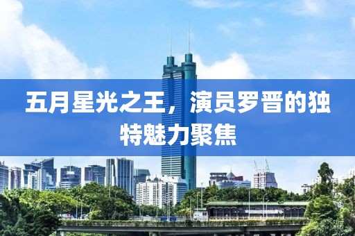 五月星光之王，演员罗晋的独特魅力聚焦