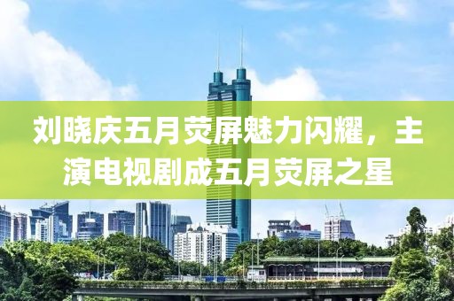 刘晓庆五月荧屏魅力闪耀，主演电视剧成五月荧屏之星