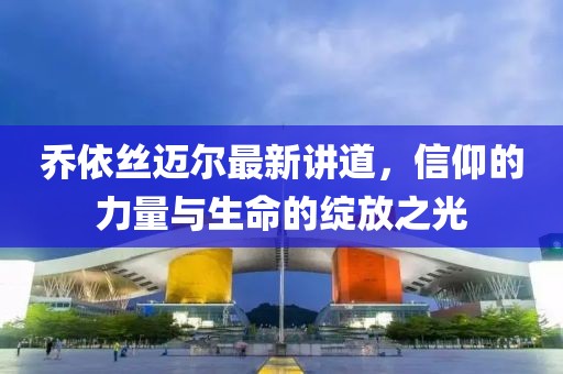 乔依丝迈尔最新讲道，信仰的力量与生命的绽放之光