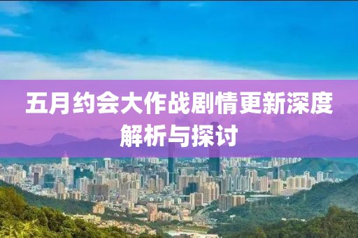 五月约会大作战剧情更新深度解析与探讨