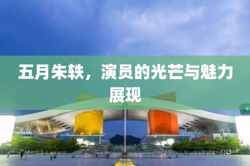 五月朱轶，演员的光芒与魅力展现