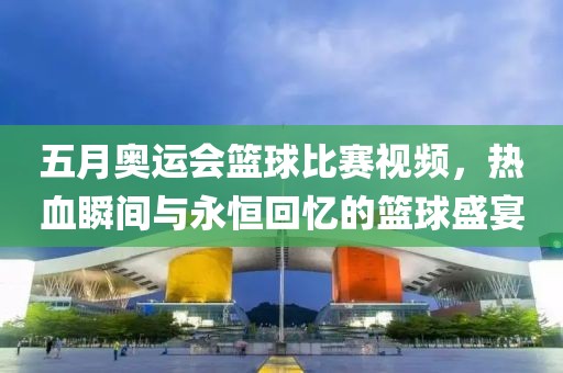 五月奥运会篮球比赛视频，热血瞬间与永恒回忆的篮球盛宴