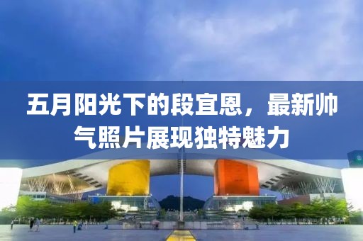 五月阳光下的段宜恩，最新帅气照片展现独特魅力