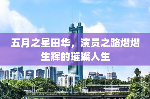 五月之星田华，演员之路熠熠生辉的璀璨人生