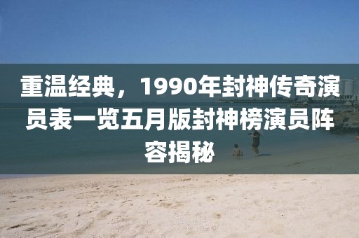 重温经典，1990年封神传奇演员表一览五月版封神榜演员阵容揭秘
