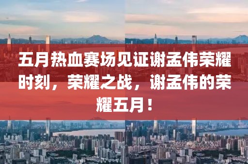 五月热血赛场见证谢孟伟荣耀时刻，荣耀之战，谢孟伟的荣耀五月！