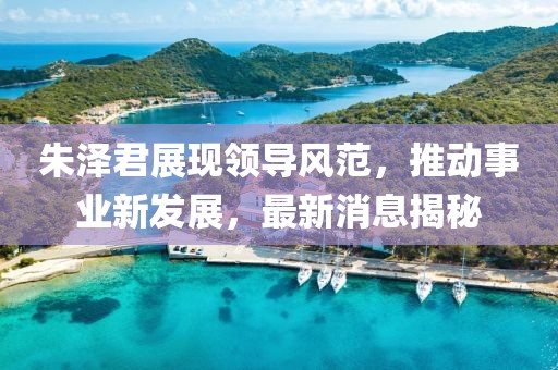 朱泽君展现领导风范，推动事业新发展，最新消息揭秘