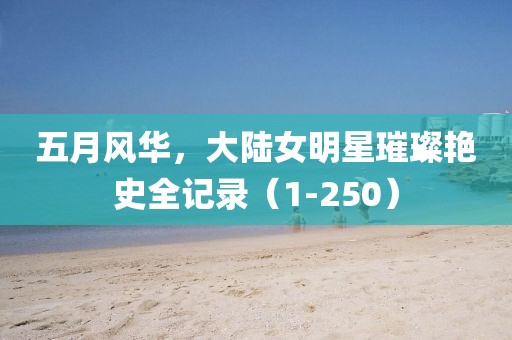 五月风华，大陆女明星璀璨艳史全记录（1-250）