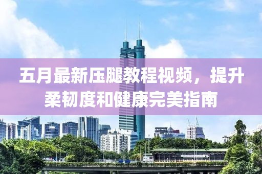 五月最新压腿教程视频，提升柔韧度和健康完美指南