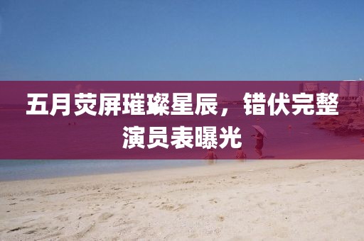 五月荧屏璀璨星辰，错伏完整演员表曝光