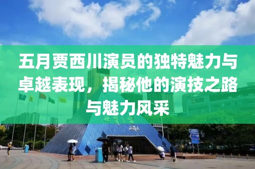 五月贾西川演员的独特魅力与卓越表现，揭秘他的演技之路与魅力风采
