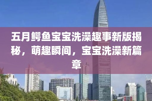 五月鳄鱼宝宝洗澡趣事新版揭秘，萌趣瞬间，宝宝洗澡新篇章