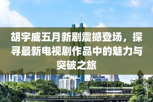 胡宇威五月新剧震撼登场，探寻最新电视剧作品中的魅力与突破之旅
