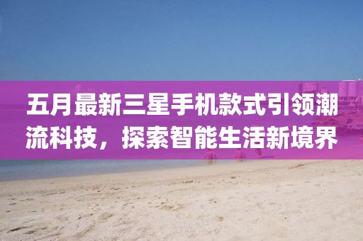 五月最新三星手机款式引领潮流科技，探索智能生活新境界