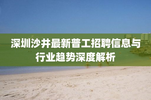 深圳沙井最新普工招聘信息与行业趋势深度解析