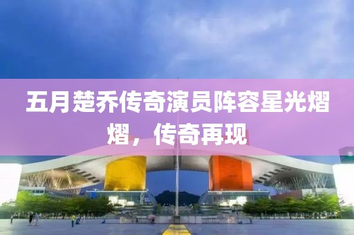 五月楚乔传奇演员阵容星光熠熠，传奇再现