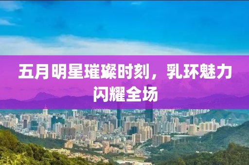五月明星璀璨时刻，乳环魅力闪耀全场