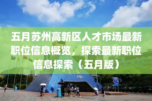 五月苏州高新区人才市场最新职位信息概览，探索最新职位信息探索（五月版）