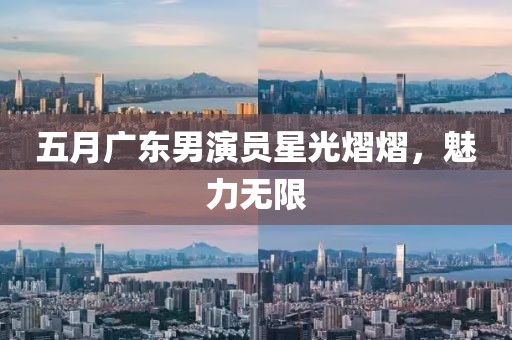 五月广东男演员星光熠熠，魅力无限