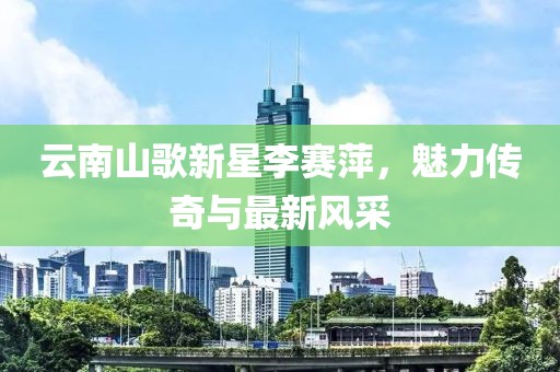 云南山歌新星李赛萍，魅力传奇与最新风采