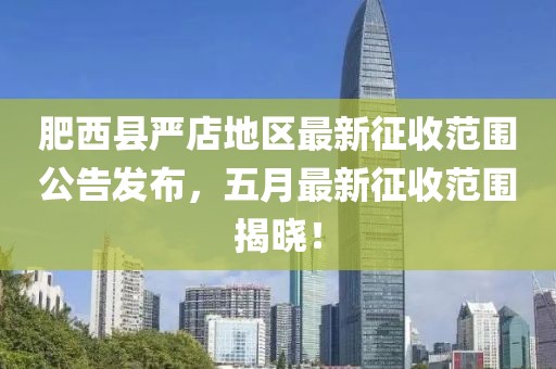 肥西县严店地区最新征收范围公告发布，五月最新征收范围揭晓！