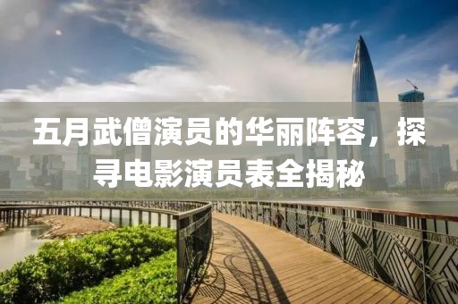 五月武僧演员的华丽阵容，探寻电影演员表全揭秘