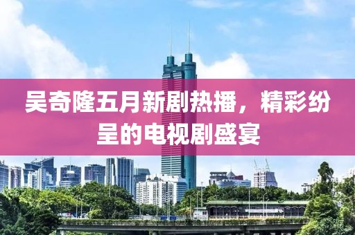 吴奇隆五月新剧热播，精彩纷呈的电视剧盛宴