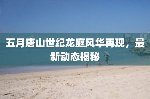 五月唐山世纪龙庭风华再现，最新动态揭秘