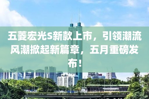 五菱宏光S新款上市，引领潮流风潮掀起新篇章，五月重磅发布！