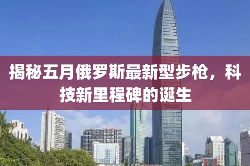 揭秘五月俄罗斯最新型步枪，科技新里程碑的诞生