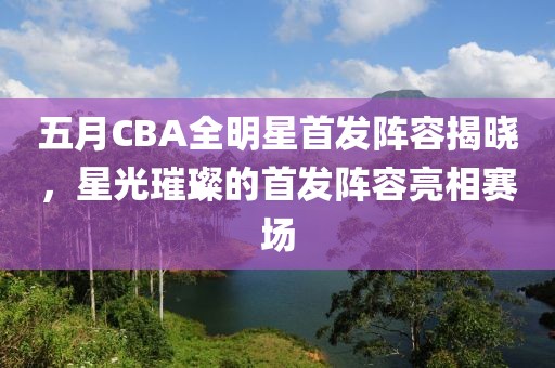 五月CBA全明星首发阵容揭晓，星光璀璨的首发阵容亮相赛场