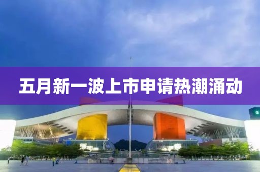 五月新一波上市申请热潮涌动