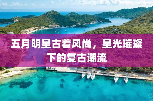 五月明星古着风尚，星光璀璨下的复古潮流