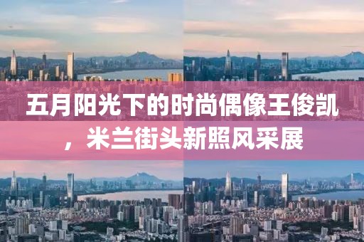五月阳光下的时尚偶像王俊凯，米兰街头新照风采展