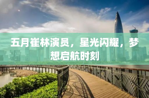 五月崔林演员，星光闪耀，梦想启航时刻